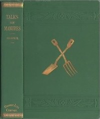 Talks on Manures  A Series of Familiar and Practical Talks Between the Author and the Deacon, the Doctor, and Other Neighbors, on the Whole Subject