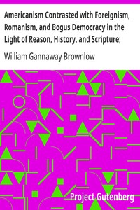 Americanism Contrasted with Foreignism, Romanism, and Bogus Democracy in the Light of Reason, History, and Scripture; In which Certain Demagogues in Tennessee, and Elsewhere, are Shown Up in Their True Colors