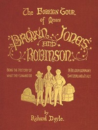The Foreign Tour of Messrs. Brown, Jones and Robinson  Being the History of What They Saw, and Did, in Belgium, Germany, Switzerland & Italy.