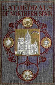 The Cathedrals of Northern Spain  Their History and Their Architecture; Together with Much of Interest Concerning the Bishops, Rulers and Other Personages Identified with Them