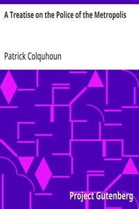 A Treatise on the Police of the Metropolis  Containing a Detail of the Various Crimes and Misdemeanors by which Public and Private Property and Security are, at Present, Injured and Endangered: and Suggesting Remedies for their Prevention