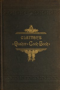 Clayton's Quaker Cook-Book  Being a Practical Treatise on the Culinary Art Adapted to the Tastes and Wants of All Classes