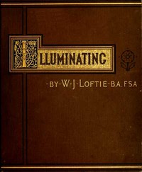 Lessons in the Art of Illuminating  A Series of Examples selected from Works in the British Museum, Lambeth Palace Library, and the South Kensington Museum. With Practical Instructions, and a Sketch of the History of the Art