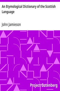 An Etymological Dictionary of the Scottish Language  in which the words are explained in their different senses, authorized by the names of the writers by whom they are used, or the titles of the works in which they occur, and deduced from their originals
