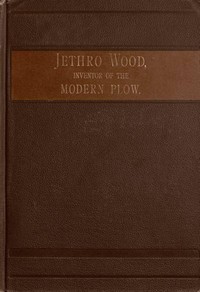 Jethro Wood, Inventor of the Modern Plow.  A Brief Account of His Life, Services, and Trials; Together with Facts Subsequent to his Death, and Incident to His Great Invention