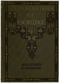 The Wonder Book of Knowledge  The Marvels of Modern Industry and Invention, the Interesting Stories of Common Things, the Mysterious Processes of Nature Simply Explained