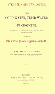Every Man His Own Doctor  The Cold Water, Tepid Water, and Friction-Cure, as Applicable to Every Disease to Which the Human Frame Is Subject, and Also to the Cure of Disease in Horses and Cattle