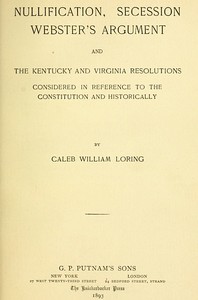 Nullification, Secession, Webster's Argument, and the Kentucky and Virginia Resolutions  Considered in Reference to the Constitution and Historically