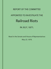 Report of the Committee Appointed to Investigate the Railroad Riots in July, 1877 Read in the Senate and House of Representatives May 23, 1878