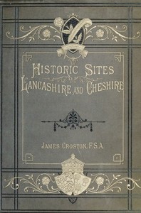 Historic Sites of Lancashire and Cheshire  A Wayfarer's Notes in the Palatine Counties, Historical, Legendary, Genealogical, and Descriptive.