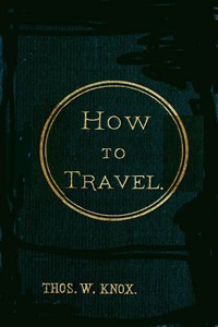 How to Travel  Hints, Advice, and Suggestions to Travelers by Land and Sea all over the Globe.