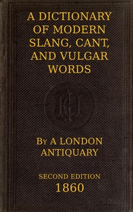 A Dictionary of Slang, Cant, and Vulgar Words  Used at the Present Day in the Streets of London; the Universities of Oxford and Cambridge; the Houses of Parliament; the Dens of St. Giles; and the Palaces of St. James.
