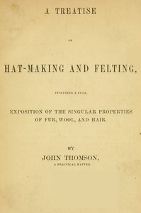 A Treatise on Hat-Making and Felting  Including a Full Exposition of the Singular Properties of Fur, Wool, and Hair