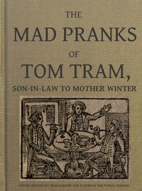 The Mad Pranks of Tom Tram, Son-in-law to Mother Winter To Which Are Added His Merry Jests, Odd Conceits, and Pleasant Tales.