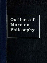 Outlines of Mormon Philosophy  Or the Answers Given by the Gospel, as Revealed Through the Prophet Joseph Smith, to the Questions of Life