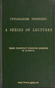 Unitarianism Defended  A Series of Lectures by Three Protestant Dissenting Ministers of Liverpool
