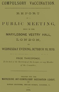 Compulsory Vaccination  Report of a Public Meeting, held in the Marylebone Vestry Hall, London, on Wednesday evening, October 19, 1870.