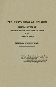 The Martyrdom of Belgium  Official Report of Massacres of Peaceable Citizens, Women and Children by The German Army
