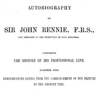Autobiography of Sir John Rennie, F.R.S., Past President of the Institute of Civil Engineers  Comprising the history of his professional life, together with reminiscences dating from the commencement of the century to the present time.