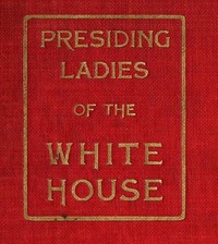 Presiding Ladies of the White House  containing biographical appreciations together with a short history of the Executive mansion and a treatise on its etiquette and customs