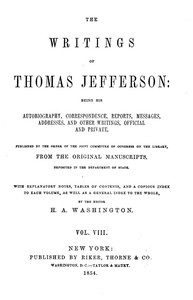 The Writings of Thomas Jefferson, Vol. 8 (of 9)  Being His Autobiography, Correspondence, Reports, Messages, Addresses, and Other Writings, Official and Private