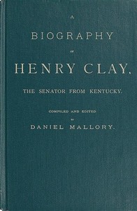 A Biography of Henry Clay, the Senator from Kentucky  Containing Also, a Complete Report of All His Speeches; Selections From His Private Correspondence; Eulogies in the Senate and House; and a Poem, by George D. Prentice, Esq.