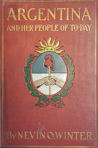 Argentina and Her People of To-day  An account of the customs, characteristics, amusements, history and advancement of the Argentinians, and the development and resources of their country