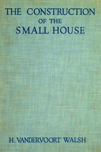 The Construction of the Small House  A Simple and Useful Source of Information of the Methods of Building Small American Homes, for Anyone Planning to Build