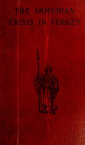 The Armenian Crisis in Turkey  The Massacre of 1894, Its Antecedents and Significance, With a Consideration of Some of the Factors Which Enter Into the Solution of This Phase of the Eastern Question