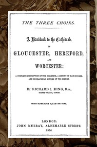 The Three Choirs: A Handbook to the Cathedrals of Gloucester, Hereford, and Worcester  A Complete Description of the Buildings, a History of Each Diocese and Biographical Notices of the Bishops