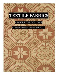 Textile Fabrics  A Descriptive Catalogue of the Collection of Church-vestments, Dresses, Silk Stuffs, Needlework and Tapestries, forming that Section of the Museum