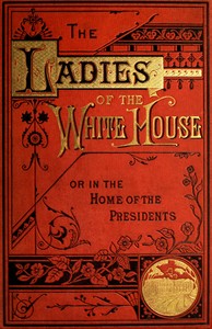 The Ladies of the White House; Or, in the Home of the Presidents  Being a Complete History of the Social and Domestic Lives of the Presidents from Washington to the Present Time—1789–1881