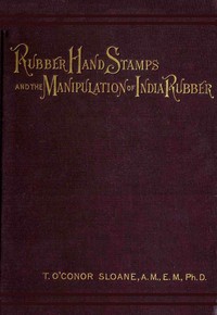 Rubber Hand Stamps and the Manipulation of Rubber  A practical treatise on the manufacture of India rubber hand stamps, small articles of India rubber, the hektograph, special inks, cements, and allied subjects