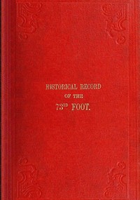 Historical Record of the Seventy-Third Regiment Containing an account of the formation of the Regiment from the period of its being raised as the Second Battalion of the Forty-Second Royal Highlanders in 1780 and of its subsequent services to 1851