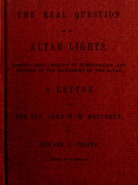 The Real Question as to Altar Lights  Christ's Body Present by Consecration, and Offered in the Sacrament of the Altar: A Letter to the Rev. John W.H. Molyneux