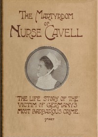 The martyrdom of Nurse Cavell  The life story of the victim of Germany's most barbarous crime