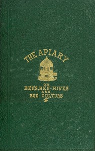 The apiary; or, bees, bee-hives, and bee culture [1866]  Being a familiar account of the habits of bees, and the most improved methods of management, with full directions, adapted for the cottager, farmer, or scientific apiarian