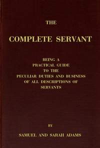 The complete servant  Being a practical guide to the peculiar duties and business of all descriptions of servants, from the housekeeper to the servant of all-work, and from the land steward to the foot-boy. With useful receipts and tables