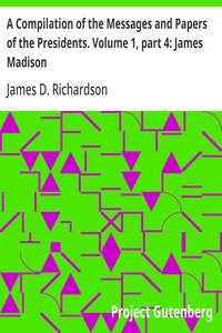 A Compilation of the Messages and Papers of the Presidents. Volume 1, part 4: James Madison