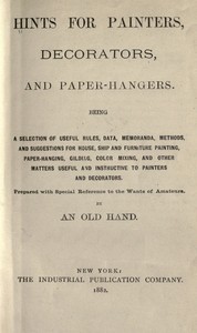 Hints for painters, decorators, and paper-hangers.  Being a selection of useful rules, data, memoranda, methods, and suggestions for house, ship and furniture painting, paper-hanging, gilding, color mixing, and other matters useful and instructive to pain