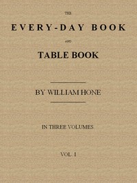 The Every-day Book and Table Book, v. 1 (of 3)  or Everlasting Calendar of Popular Amusements, Sports, Pastimes, Ceremonies, Manners, Customs and Events, Incident to Each of the Three Hundred and Sixty-five Days, in past and Present Times; Forming a Compl