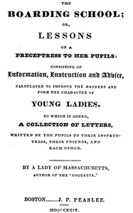 The Boarding School; Lessons of a Preceptress to Her Pupils  Consisting of Information, Instruction and Advice, Calculated to Improve the Manners and Form the Character of Young Ladies. To Which Is Added, a Collection of Letters, Written by the Pupils to