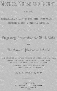 Mother, Nurse and Infant  A Manual Especially Adapted for the Guidance of Mothers and Monthly Nurses, Comprising Full Instruction in Regard To Pregnancy, Preparation for Child-birth, and the Care of Mother and Child, and Designed to Impart so Much Knowled