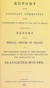 Report of the Sanitary Committee of the Commissioners of Sewers of the City of London, together with a report of the Medical Officer of Health on the objections raised by the Butchers' Trade Society to the bye-laws proposed for the regulation of slaughter