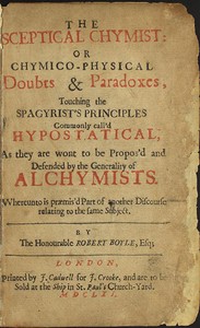 The Sceptical Chymist or Chymico-Physical Doubts & Paradoxes, Touching the Spagyrist's Principles Commonly call'd Hypostatical; As they are wont to be Propos'd and Defended by the Generality of Alchymists. Whereunto is præmis'd Part of another Discourse r
