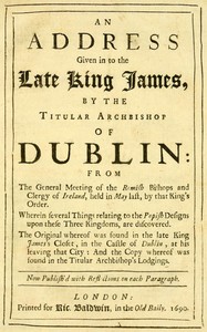 An Address Given in to the Late King James by the Titular Archbishop of Dublin  From the General Meeting of the Romish Bishops and Clergy of Ireland, Held in May Last, by That King's Order. Wherein Several Things Relating to the Popish Designs upon These