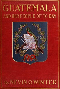 Guatemala and Her People of To-day Being an Account of the Land, Its History and Development; the People, Their Customs and Characteristics; to Which Are Added Chapters on British Honduras and the Republic of Honduras, with References to the Other Countri