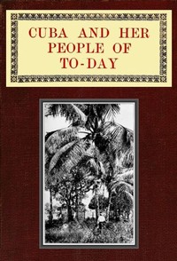 Cuba and Her People of To-day  An account of the history and progress of the island previous to its independence; a description of its physical features; a study of its people; and, in particular, an examination of its present political conditions, its in
