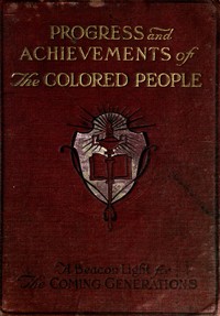Progress and Achievements of the Colored People  Containing the Story of the Wonderful Advancement of the Colored Americans—the Most Marvelous in the History of Nations—Their Past Accomplishments, Together With Their Present-day Opportunities and a Glimps