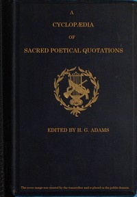 A Cyclopædia of Sacred Poetical Quotations  Consisting of Choice Passages from the Sacred Poetry of All Ages and Countries, Classified and Arranged, for Facility of Reference, Under Subject Headings; Illustrated by Striking Passages from Scripture, and Fo